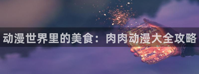 动漫acg里番：动漫世界里的美食：肉肉动漫大全攻略